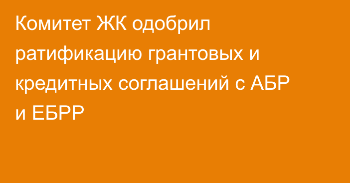 Комитет ЖК одобрил ратификацию грантовых и кредитных соглашений с АБР и ЕБРР