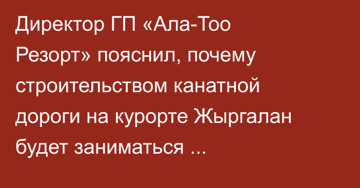 Директор ГП «Ала-Тоо Резорт» пояснил, почему строительством канатной дороги на курорте Жыргалан будет заниматься австрийская, а не французская компания