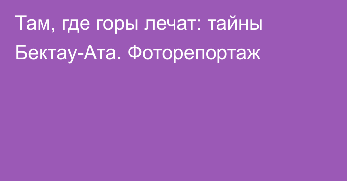 Там, где горы лечат: тайны Бектау-Ата. Фоторепортаж