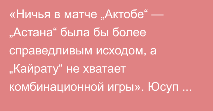 «Ничья в матче „Актобе“ — „Астана“ была бы более справедливым исходом, а „Кайрату“ не хватает комбинационной игры». Юсуп Шадиев разобрал 13-й тур КПЛ-2025