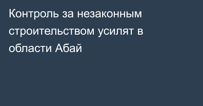Контроль за незаконным строительством усилят в области Абай