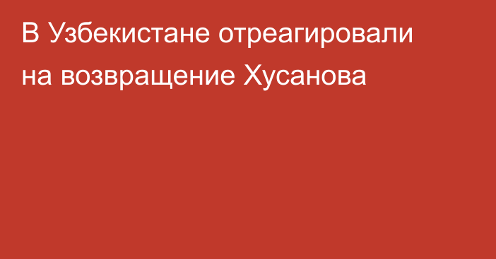В Узбекистане отреагировали на возвращение Хусанова