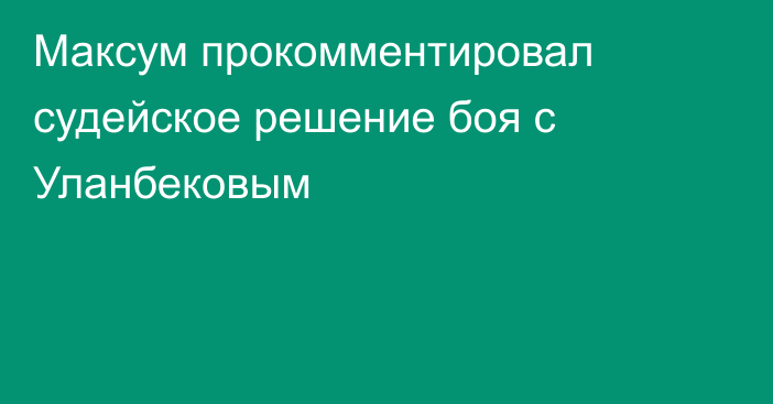 Максум прокомментировал судейское решение боя с Уланбековым