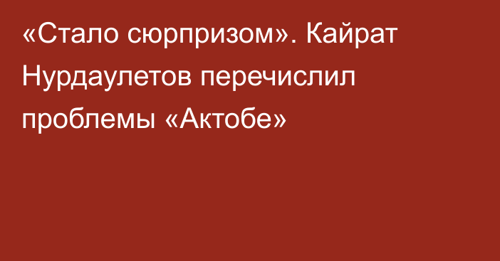 «Стало сюрпризом». Кайрат Нурдаулетов перечислил проблемы «Актобе»