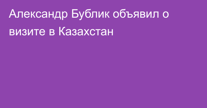 Александр Бублик объявил о визите в Казахстан