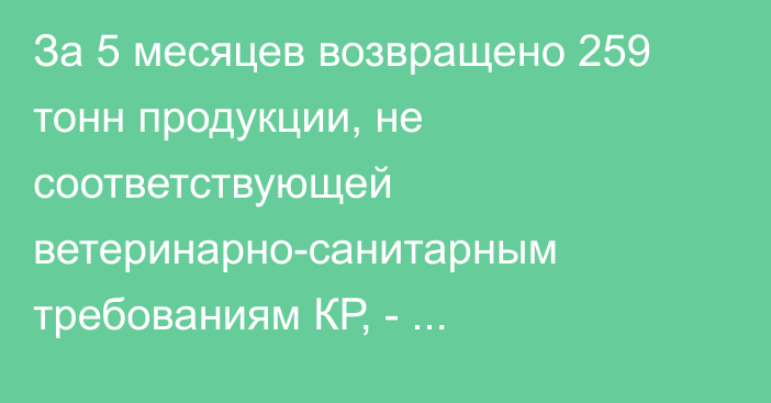 За 5 месяцев возвращено 259 тонн продукции, не соответствующей ветеринарно-санитарным требованиям КР, - Минсельхоз