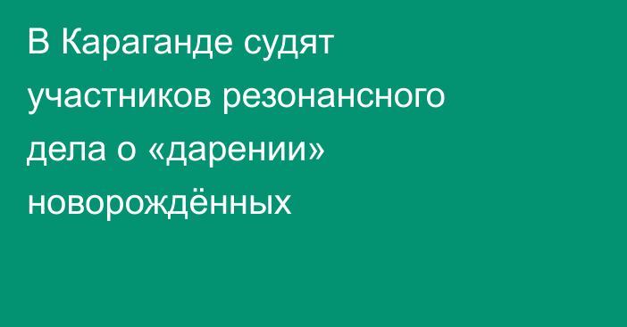 В Караганде судят участников резонансного дела о «дарении» новорождённых
