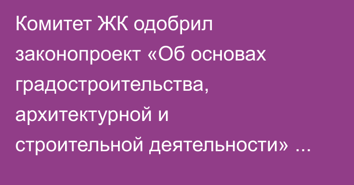 Комитет ЖК одобрил законопроект «Об основах градостроительства, архитектурной и строительной деятельности» в первом чтении