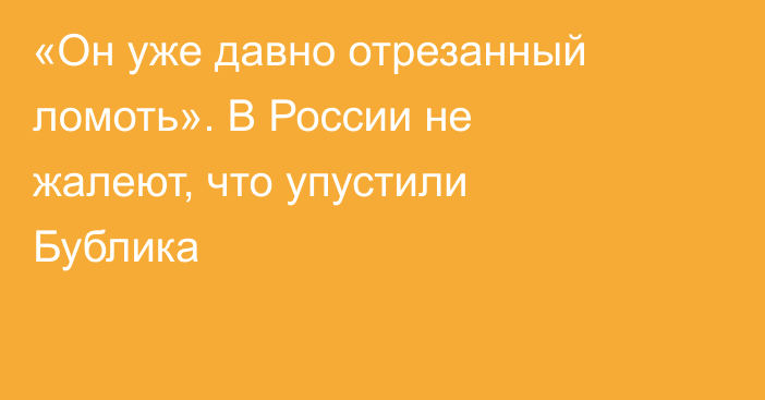 «Он уже давно отрезанный ломоть». В России не жалеют, что упустили Бублика