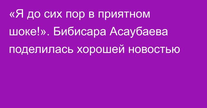 «Я до сих пор в приятном шоке!». Бибисара Асаубаева поделилась хорошей новостью