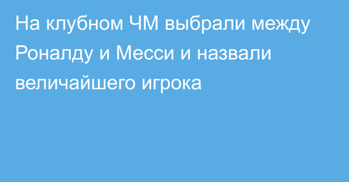 На клубном ЧМ выбрали между Роналду и Месси и назвали величайшего игрока