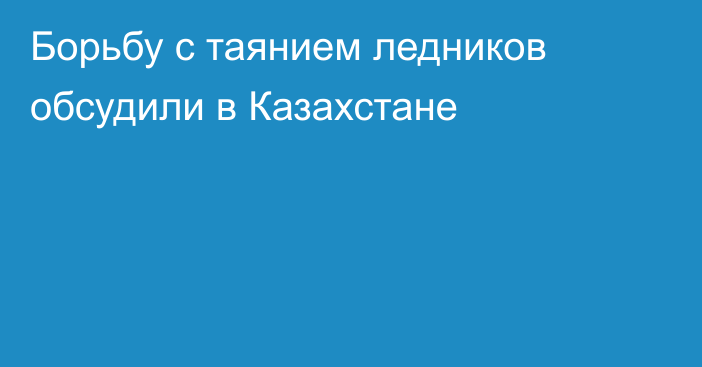 Борьбу с таянием ледников обсудили в Казахстане