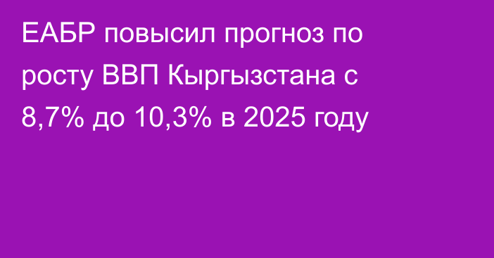 ЕАБР повысил прогноз по росту ВВП Кыргызстана с 8,7% до 10,3% в 2025 году