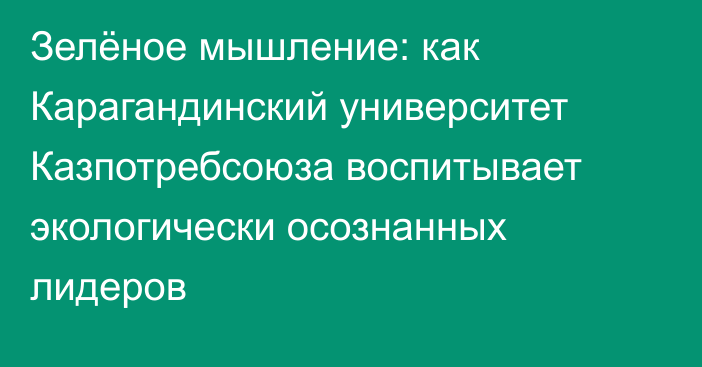 Зелёное мышление: как Карагандинский университет Казпотребсоюза воспитывает экологически осознанных лидеров