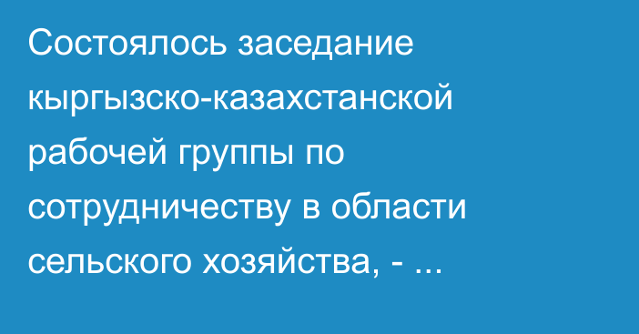 Состоялось заседание кыргызско-казахстанской рабочей группы по сотрудничеству в области сельского хозяйства, - Минсельхоз 
