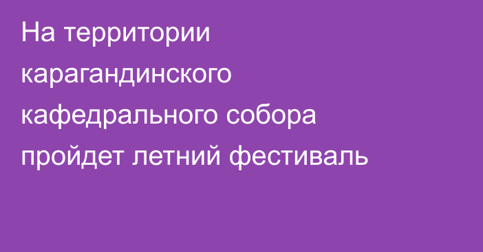 На территории карагандинского кафедрального собора пройдет летний фестиваль