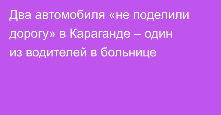 Два автомобиля «не поделили дорогу» в Караганде – один из водителей в больнице