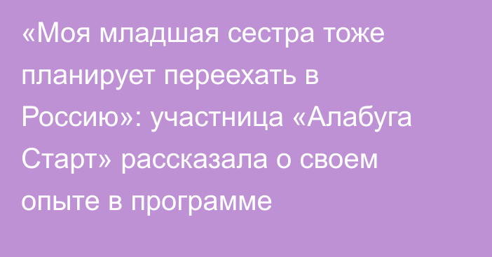 «Моя младшая сестра тоже планирует переехать в Россию»: участница «Алабуга Старт» рассказала о своем опыте в программе