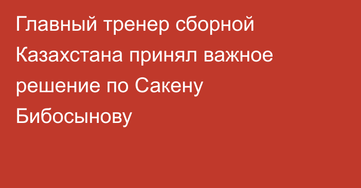 Главный тренер сборной Казахстана принял важное решение по Сакену Бибосынову