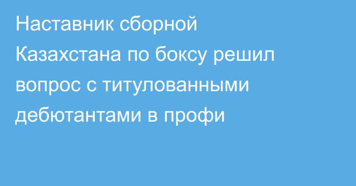 Наставник сборной Казахстана по боксу решил вопрос с титулованными дебютантами в профи