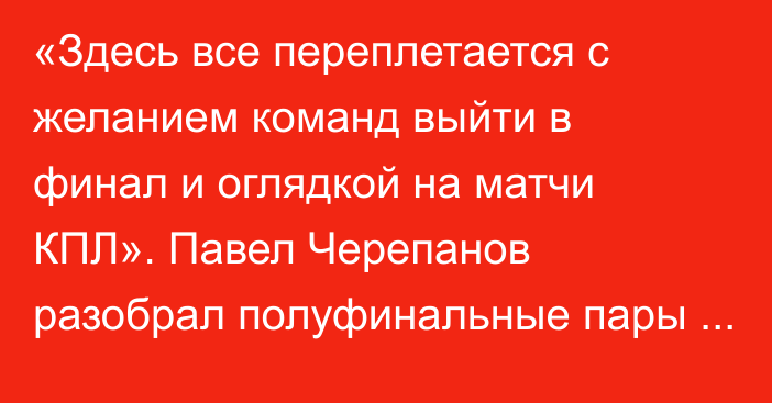 «Здесь все переплетается с желанием команд выйти в финал и оглядкой на матчи КПЛ». Павел Черепанов разобрал полуфинальные пары и назвал фаворита Кубка Казахстана