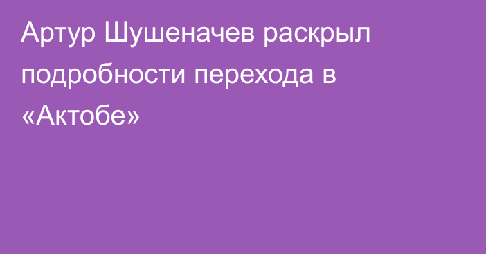 Артур Шушеначев раскрыл подробности перехода в «Актобе»