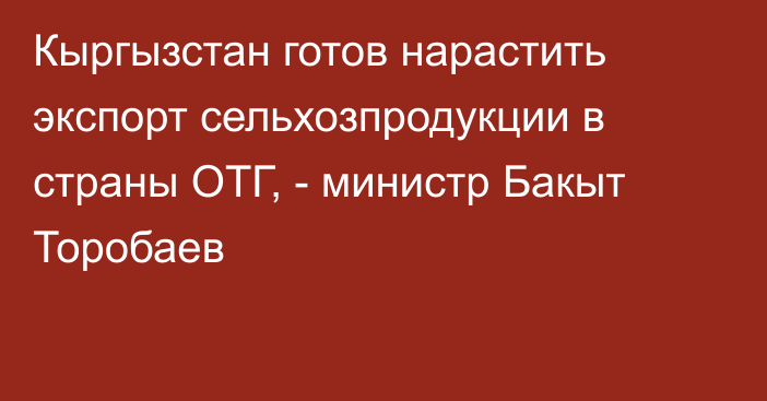 Кыргызстан готов нарастить экспорт сельхозпродукции в страны ОТГ, - министр Бакыт Торобаев