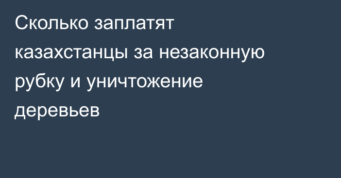 Сколько заплатят казахстанцы за незаконную рубку и уничтожение деревьев