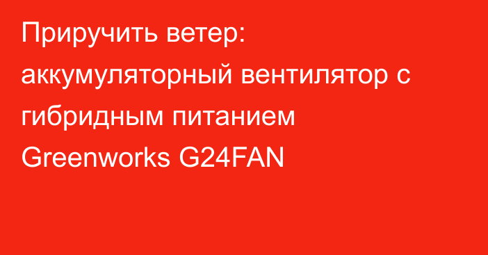 Приручить ветер: аккумуляторный вентилятор с гибридным питанием Greenworks G24FAN