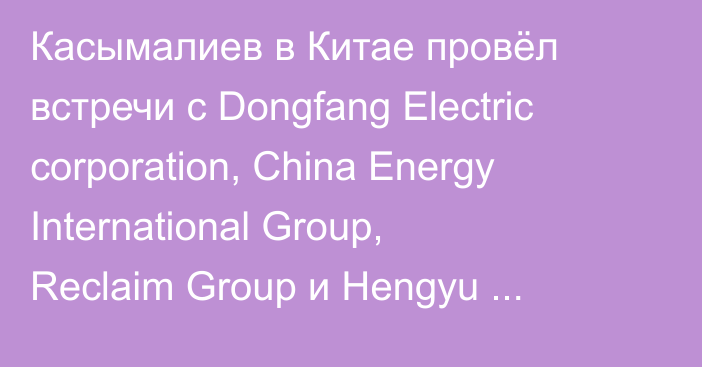 Касымалиев в Китае провёл встречи с Dongfang Electric corporation, China Energy International Group, Reclaim Group и Hengyu Group