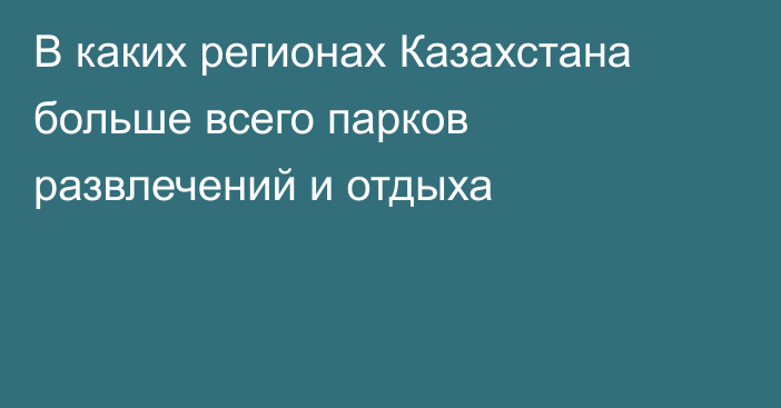 В каких регионах Казахстана больше всего парков развлечений и отдыха