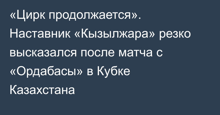 «Цирк продолжается». Наставник «Кызылжара» резко высказался после матча с «Ордабасы» в Кубке Казахстана