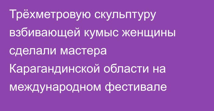 Трёхметровую скульптуру взбивающей кумыс женщины сделали мастера Карагандинской области на международном фестивале
