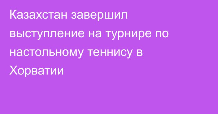 Казахстан завершил выступление на турнире по настольному теннису в Хорватии