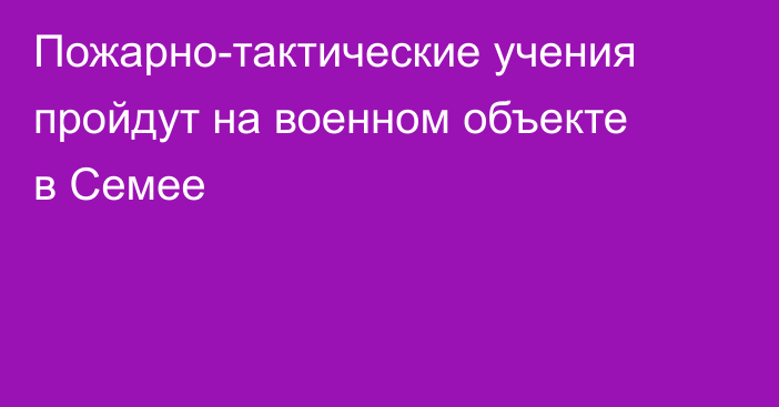 Пожарно-тактические учения пройдут на военном объекте в Семее