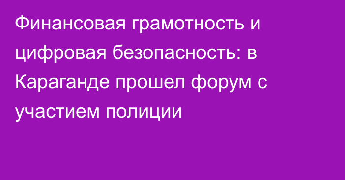 Финансовая грамотность и цифровая безопасность: в Караганде прошел форум с участием полиции