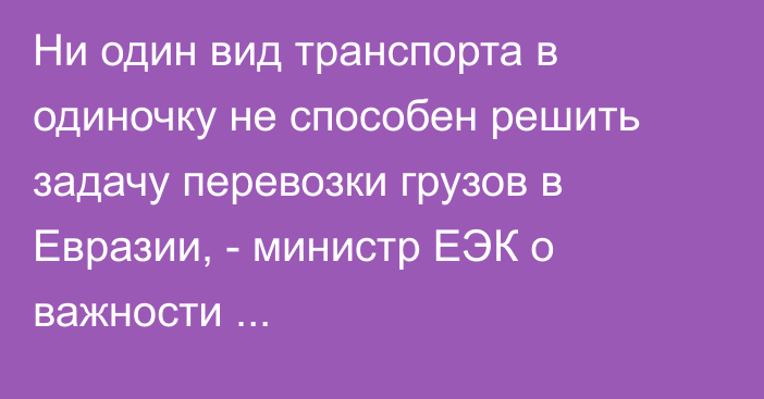Ни один вид транспорта в одиночку не способен решить задачу перевозки грузов в Евразии, - министр ЕЭК о важности «мультимодальности»