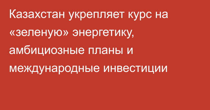 Казахстан укрепляет курс на «зеленую» энергетику, амбициозные планы и международные инвестиции