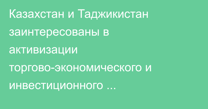 Казахстан и Таджикистан заинтересованы в активизации торгово-экономического и инвестиционного сотрудничества