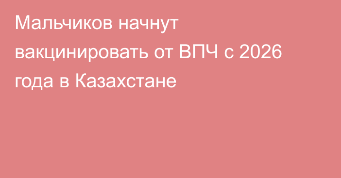 Мальчиков начнут вакцинировать от ВПЧ с 2026 года в Казахстане