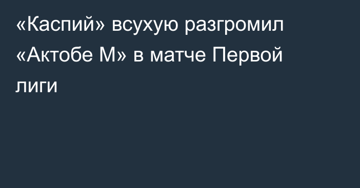 «Каспий» всухую разгромил «Актобе М» в матче Первой лиги