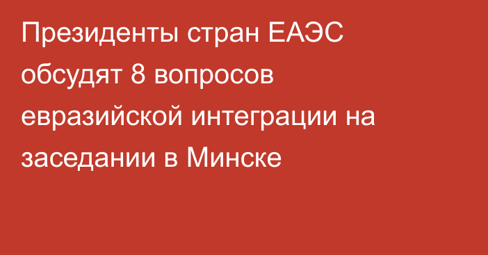 Президенты стран ЕАЭС обсудят 8 вопросов евразийской интеграции на заседании в Минске
