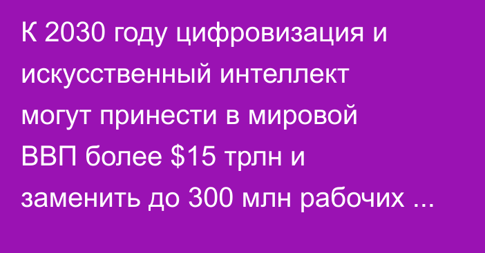 К 2030 году цифровизация и искусственный интеллект могут принести в мировой ВВП более $15 трлн и заменить до 300 млн рабочих мест, - президент Казахстана 