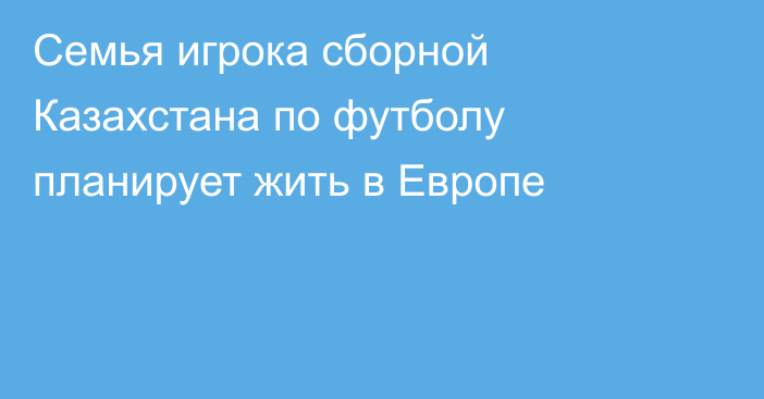 Семья игрока сборной Казахстана по футболу планирует жить в Европе