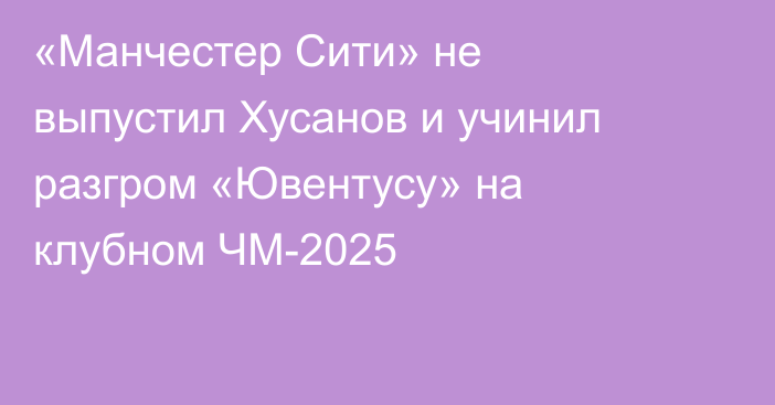 «Манчестер Сити» не выпустил Хусанов и учинил разгром «Ювентусу» на клубном ЧМ-2025