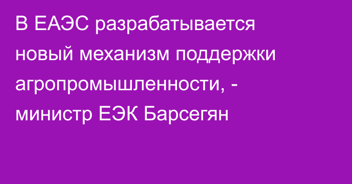 В ЕАЭС разрабатывается новый механизм поддержки агропромышленности, - министр ЕЭК Барсегян