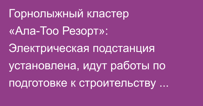 Горнолыжный кластер «Ала-Тоо Резорт»: Электрическая подстанция установлена, идут работы по подготовке к строительству дороги к курорту