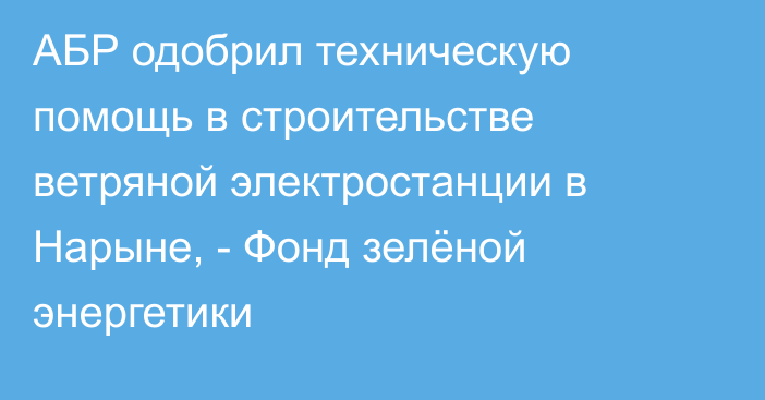 АБР одобрил техническую помощь в строительстве ветряной электростанции в Нарыне, - Фонд зелёной энергетики