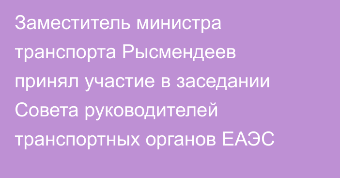 Заместитель министра транспорта Рысмендеев принял участие в заседании Совета руководителей транспортных органов ЕАЭС