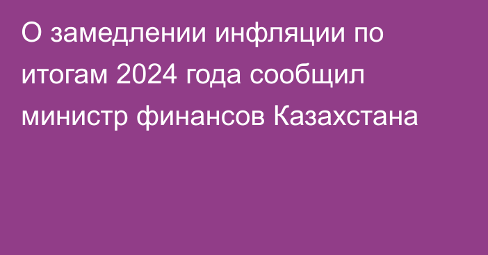 О замедлении инфляции по итогам 2024 года сообщил министр финансов Казахстана